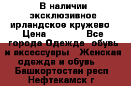 В наличии эксклюзивное ирландское кружево › Цена ­ 38 000 - Все города Одежда, обувь и аксессуары » Женская одежда и обувь   . Башкортостан респ.,Нефтекамск г.